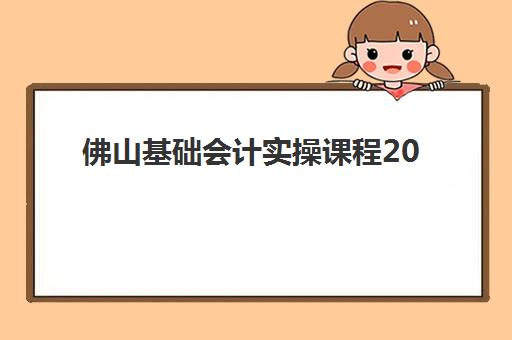 佛山基础会计实操课程2025报名时间表如何查询？最新开班安排、课程选择与报名全攻略