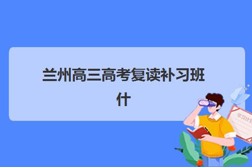 兰州高三高考复读补习班什么时候报名考试啊？2025年最新时间表、报名流程与成功备考全攻略