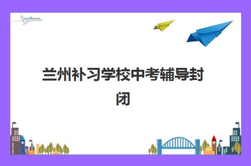 兰州补习学校中考辅导封闭式集训营有哪些机构？2025年最新机构名单、选择指南与报名攻略