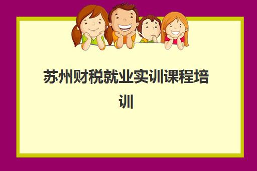 苏州财税就业实训课程培训班哪个比较好一点？2025年权威机构评测、择校指南与高薪就业全攻略