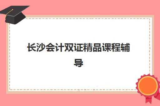 长沙会计双证精品课程辅导机构有哪些学校可以选择？2025年最新机构榜单、各校特色优势与科学择校全攻略