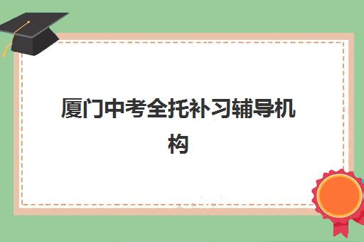 厦门中考全托补习辅导机构排名一览表如何查询？2025年最新权威榜单解析、择校标准与家长避坑全攻略