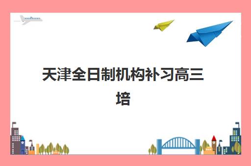 天津全日制机构补习高三培训基地有哪些学校？2025年最新名单解读与科学择校全指南