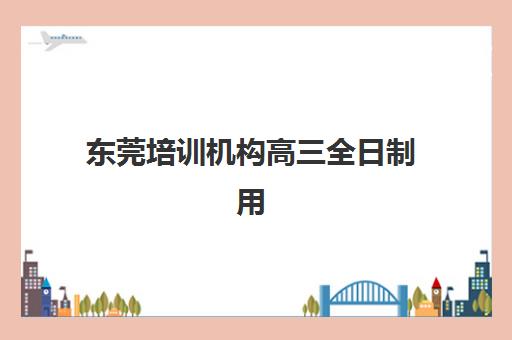 东莞培训机构高三全日制用户推荐度TOP3如何查询？2025年真实口碑榜单与科学择校指南
