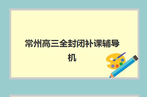 常州高三全封闭补课辅导机构哪家强一点啊？2025年最新TOP5排名、特色对比与择校全攻略