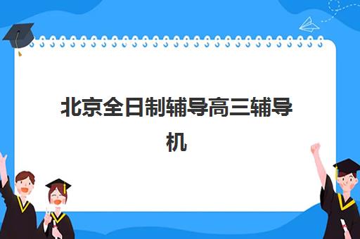北京全日制辅导高三辅导机构排行榜有哪些？2025年最新十大权威榜单与科学择校全指南