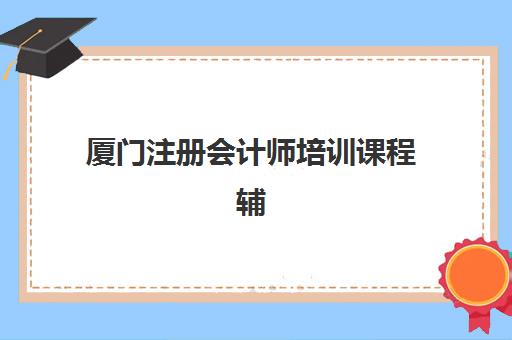 厦门注册会计师培训课程辅导机构有哪些学校好？2025年最新排名解读、择校标准与备考全指南