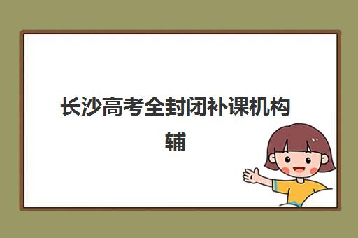 长沙高考全封闭补课机构辅导班哪个比较好一点？2025年最新排名与择校全攻略