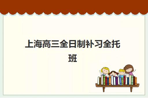 上海高三全日制补习全托班辅导班排名一览表如何查询？2025年最新权威排名、各校特色与择校全指南