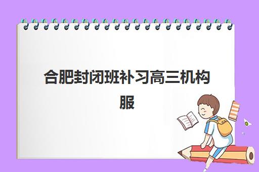 合肥封闭班补习高三机构服务竞争力报告如何解读？2023年最新权威数据、评估标准与择校指南全解析