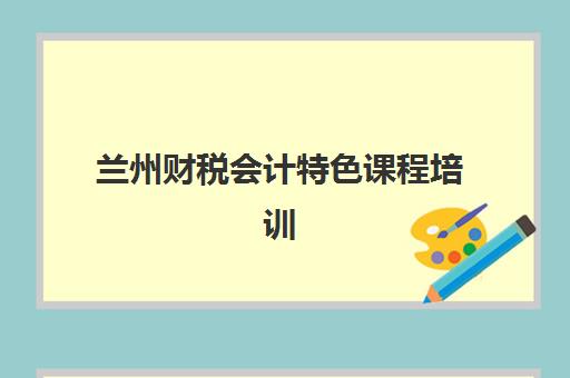 兰州财税会计特色课程培训班哪个好一点？2023年最新TOP5权威排名、择校指南与成功案例解析