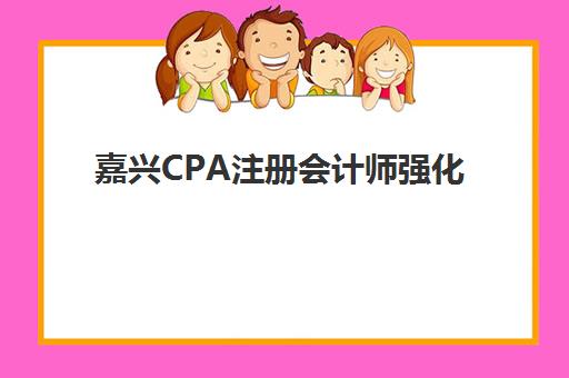嘉兴CPA注册会计师强化课程班培训机构如何选择？2025年收费标准详情与五大机构性价比对比解析