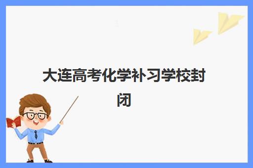 大连高考化学补习学校封闭学校有哪些学校可选？2025年最新排名榜单、择校指南与成功案例解析