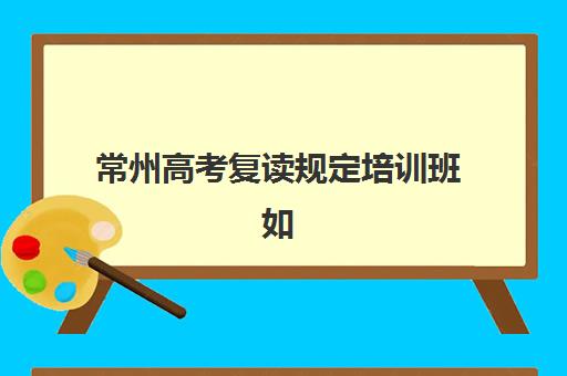 常州高考复读规定培训班如何选？2025年最新政策解读与优质机构推荐指南