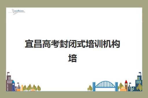 宜昌高考封闭式培训机构培训排名第一的学校是哪家？2025年最新排名详情、择校标准与成功案例全解析