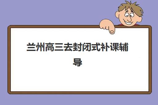 兰州高三去封闭式补课辅导学校哪家好一点？2025年最新权威排名、择校标准与避坑指南全解析