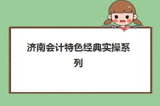 济南会计特色经典实操系列课程辅导培训机构有哪些学校？2025年最新排名、课程特色与择校全指南