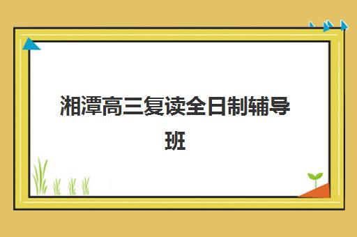 湘潭高三复读全日制辅导班集训营哪个比较好一点？2025年十大机构权威排名与择校避坑全攻略