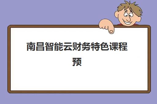 南昌智能云财务特色课程预报名时间2026如何安排？最新课程详情、报名流程与学习全指南