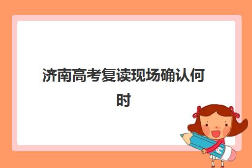 济南高考复读现场确认何时办？2025年时间节点与高效操作指南