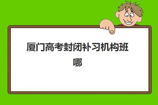 厦门高考封闭补习机构班哪个机构好一点啊？2025年最新权威TOP5排名、择校指南与成功案例深度解析