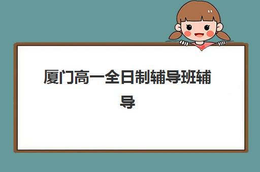厦门高一全日制辅导班辅导机构排行榜有哪些？2025年最新榜单详情、择校指南与避坑全攻略
