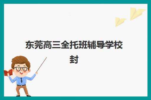 东莞高三全托班辅导学校封闭式集训营怎么样啊，2025年最新收费标准与择校全攻略