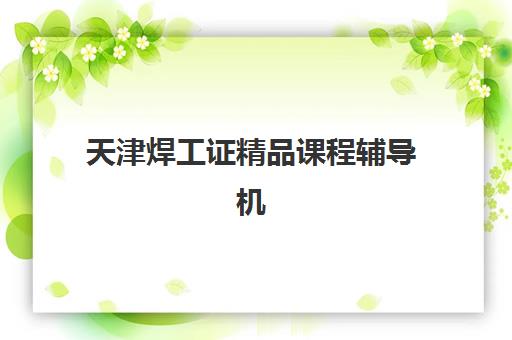 天津焊工证精品课程辅导机构排名一览表如何查询？2025年最新权威榜单与科学择校全攻略解析