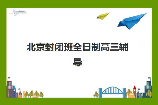 北京封闭班全日制高三辅导机构哪家强?2025十大实力排名与择校指南 北京封闭班全日制高三辅导机构哪家强?2025十大实力排名与择校指南