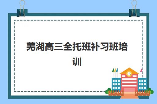 芜湖高三全托班补习班培训班哪个好一点？2025年精选机构推荐与择校全指南