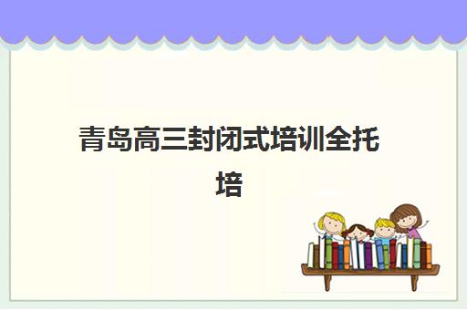 青岛高三封闭式培训全托培训机构费用高吗？2025年收费标准全景解读、性价比分析与择校实战指南