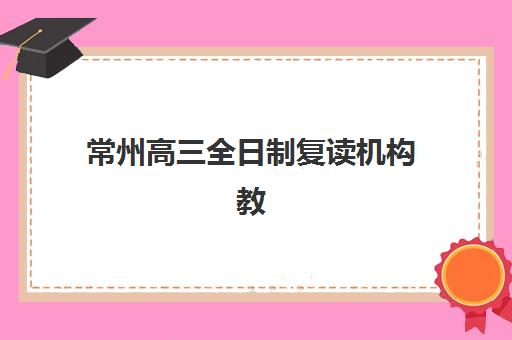 常州高三全日制复读机构教研能力TOP5如何科学评估？2025年最新权威排名与择校全攻略