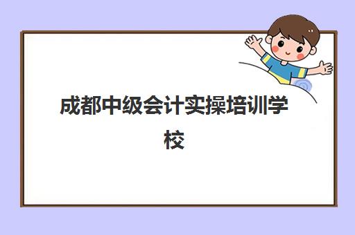 成都中级会计实操培训学校排名榜前十名如何查询？2025年最新权威榜单与科学择校全攻略指南