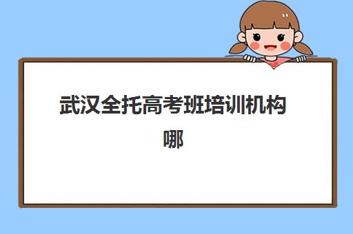 武汉全托高考班培训机构哪家强一点？2025年最新十大权威排名、择校指南与避坑全攻略