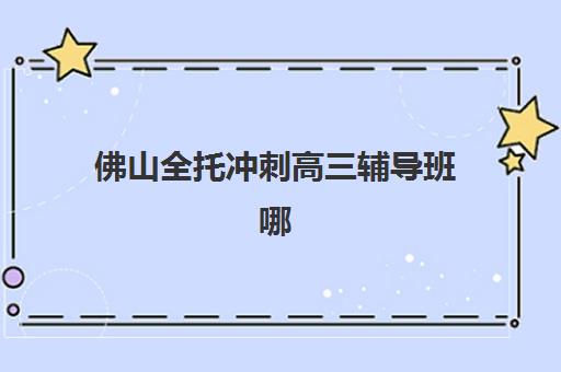 佛山全托冲刺高三辅导班哪个比较好一点？2025年最新机构对比、选择标准与避坑指南
