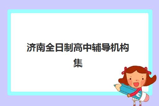 济南全日制高中辅导机构集训营排名榜最新公布如何查询？2025年权威前十榜单、各校特色解析与科学择校全指南