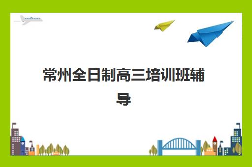 常州全日制高三培训班辅导班有哪些机构好如何选择最科学？2025年最新排名解析、择校技巧与成功案例全攻略