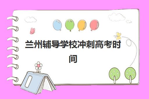 兰州辅导学校冲刺高考时间2025具体时间如何安排？最新时间表、备考策略与择校全攻略