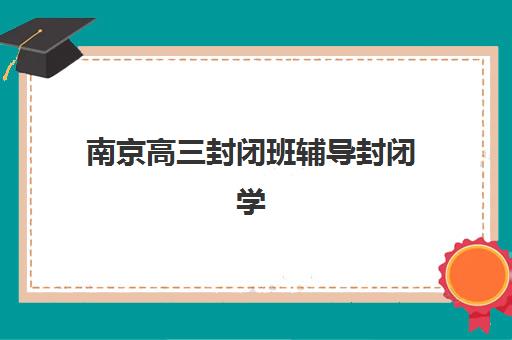 南京高三封闭班辅导封闭学校排名一览表如何查询？2025年最新权威榜单解析与择校指南