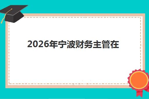 2026年宁波财务主管在线课程何时预报名？学习截止时间与学分获取全指南