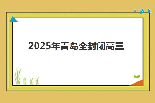 2025年青岛全封闭高三集训时间安排公布了吗？最新权威时间表、各机构开班日程与科学规划指南全解析