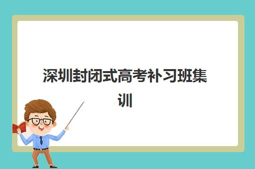 深圳封闭式高考补习班集训营哪家口碑好？2025年最新TOP10权威榜单、各机构特色解析与科学择校全攻略
