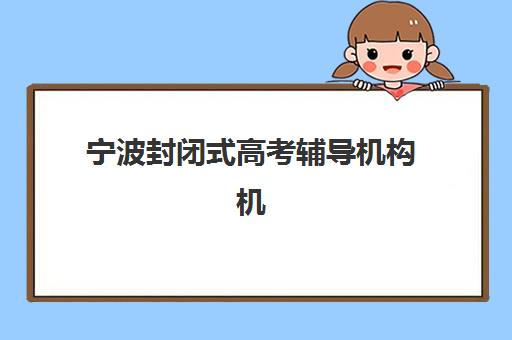 宁波封闭式高考辅导机构机构用户满意度速递如何查询？2025年最新满意度榜单、各校优势解析与择校指南全攻略