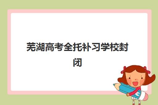 芜湖高考全托补习学校封闭式集训营地址电话如何查询？2025年最新校区分布与报名指南