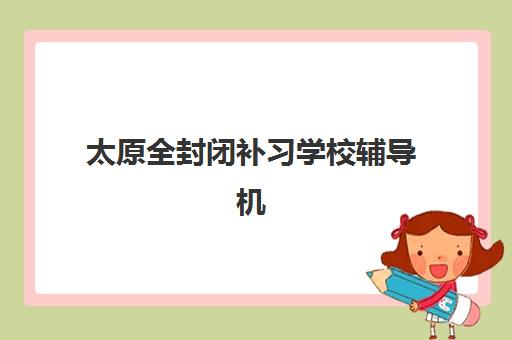 太原全封闭补习学校辅导机构哪个比较好？2025年最新权威Top10榜单、各校特色解析与科学择校全攻略指南