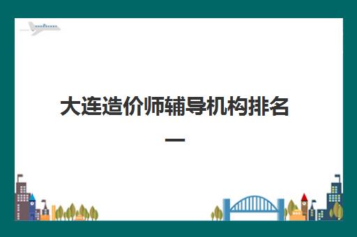 大连造价师辅导机构排名一览表如何科学参考？2025年最新权威榜单、各机构特色解析与择校全攻略