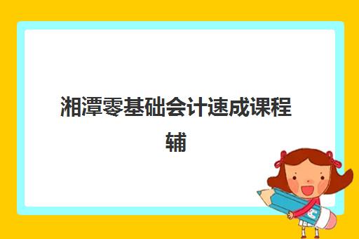 湘潭零基础会计速成课程辅导机构排名榜最新如何查询？2025年权威榜单、择校标准与成功案例全解析