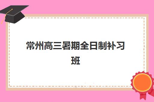 常州高三暑期全日制补习班培训班哪个比较好一点？2025年最新权威推荐榜单与择校全攻略指南