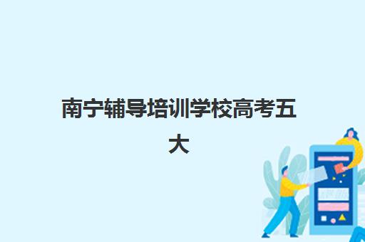 南宁辅导培训学校高考五大机构服务能力如何分析？2025年权威评测、择校指南与成功案例全解析