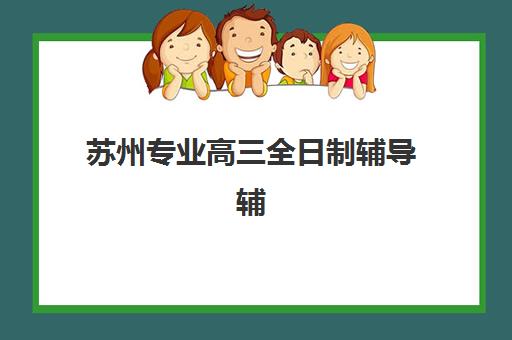 苏州专业高三全日制辅导辅导班有哪些学校可选？2025年最新权威排名、择校要点与成功案例解析